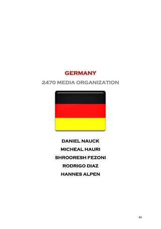 GERMANY
2470 MEDIA ORGANIZATION




     DANIEL NAUCK
     MICHEAL HAURI
   SHROORESH FEZONI
      RODRIGO DIAZ
     HANNES ALPEN




                          84
 