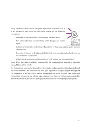 Young Effect Association is a new non-profit organization created in 2009. lt
is an independent association and undertakes tocarry out the following
prerogatives:

    •   Promotion of youth mobility in Europe and the rest of the world.

    •   Non-formal education on intercuhural youth dialogue and human
        rights.

    •   lnclusion of youth in the civil society independentty of their race, religion, gender and level
        of instruction.

    •   Promotion of interest in development of historical, environmental, cultural and economic
        resources in the local tenitory.

    •   Offer training, seminars or similar activities at local, national and intemational level.
Young Efiect Association is officially recognised by the municipality of Magenta in Lombardia
region, Milano district of ltaly.
The Association is composed of Counsellors with specialist backgrounds in social policies and youth
education; members o fthe association abo have great experiene in European projects development.
The Association is working with a specific methodology; the youth involved come from small
communities, where social and cultural opportunities are bw. Moreover we have many partnerships
with local cuftural, art, theatre and sport agsgciations as well with several groups of youngsters.




                                                                                                      87
 
