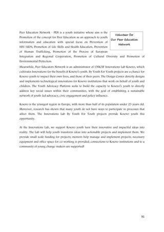 Peer Education Network - PEN is a youth initiative whose aim is the
Promotion of the concept for Peer Education as an approach to youth
information and education with special focus on Prevention of
HIV/AIDS, Promotion of Life Skills and Health Education, Prevention
of Human Trafficking, Promotion of the Process of European
Integration and Regional Cooperation, Promotion of Cultural Diversity and Promotion of
Environmental Protection.
Meanwhile, Peer Educators Network is an administrator of UNICEF Innovations Lab Kosovo, which
cultivates Innovations for the benefit of Kosovo’s youth. By Youth For Youth projects are a chance for
Kosovo youth to impact their own lives, and those of their peers. The Design Center directly designs
and implements technological innovations for Kosovo institutions that work on behalf of youth and
children. The Youth Advocacy Platform seeks to build the capacity to Kosovo’s youth to directly
address key social issues within their communities, with the goal of establishing a sustainable
network of youth-led advocacy, civic engagement and policy influence.

Kosovo is the youngest region in Europe, with more than half of its population under 25 years old.
Moreover, research has shown that many youth do not have ways to participate in processes that
affect them. The Innovations Lab By Youth For Youth projects provide Kosovo youth this
opportunity.

At the Innovations Lab, we support Kosovo youth turn their innovative and impactful ideas into
reality. The Lab will help youth transform ideas into actionable projects and implement them. We
provide small scale funding for projects; mentors help manage and implement projects; necessary
equipment and office space for co-working is provided; connections to Kosovo institutions and to a
community of young change-makers are supported!




                                                                                                   91
 