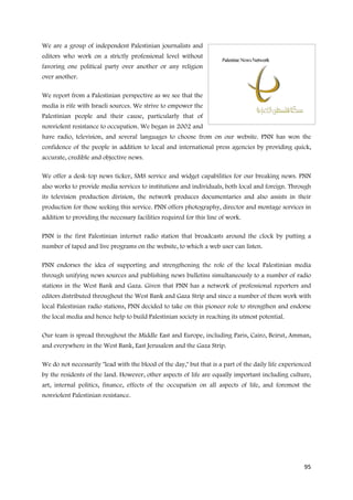 We are a group of independent Palestinian journalists and
editors who work on a strictly professional level without
favoring one political party over another or any religion
over another.

We report from a Palestinian perspective as we see that the
media is rife with Israeli sources. We strive to empower the
Palestinian people and their cause, particularly that of
nonviolent resistance to occupation. We began in 2002 and
have radio, television, and several languages to choose from on our website. PNN has won the
confidence of the people in addition to local and international press agencies by providing quick,
accurate, credible and objective news.

We offer a desk-top news ticker, SMS service and widget capabilities for our breaking news. PNN
also works to provide media services to institutions and individuals, both local and foreign. Through
its television production division, the network produces documentaries and also assists in their
production for those seeking this service. PNN offers photography, director and montage services in
addition to providing the necessary facilities required for this line of work.

PNN is the first Palestinian internet radio station that broadcasts around the clock by putting a
number of taped and live programs on the website, to which a web user can listen.

PNN endorses the idea of supporting and strengthening the role of the local Palestinian media
through unifying news sources and publishing news bulletins simultaneously to a number of radio
stations in the West Bank and Gaza. Given that PNN has a network of professional reporters and
editors distributed throughout the West Bank and Gaza Strip and since a number of them work with
local Palestinian radio stations, PNN decided to take on this pioneer role to strengthen and endorse
the local media and hence help to build Palestinian society in reaching its utmost potential.

Our team is spread throughout the Middle East and Europe, including Paris, Cairo, Beirut, Amman,
and everywhere in the West Bank, East Jerusalem and the Gaza Strip.

We do not necessarily "lead with the blood of the day," but that is a part of the daily life experienced
by the residents of the land. However, other aspects of life are equally important including culture,
art, internal politics, finance, effects of the occupation on all aspects of life, and foremost the
nonviolent Palestinian resistance.




                                                                                                     95
 