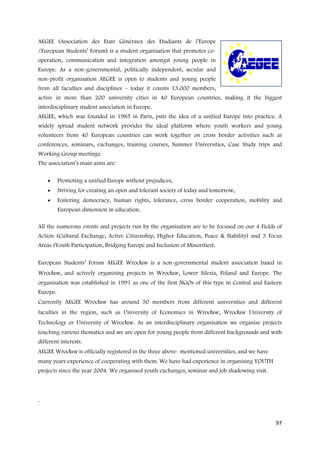 AEGEE (Association des Etats Généraux des Etudiants de l’Europe
/European Students’ Forum) is a student organisation that promotes co-
operation, communication and integration amongst young people in
Europe. As a non-governmental, politically independent, secular and
non-profit organisation AEGEE is open to students and young people
from all faculties and disciplines – today it counts 13.000 members,
active in more than 200 university cities in 40 European countries, making it the biggest
interdisciplinary student association in Europe.
AEGEE, which was founded in 1985 in Paris, puts the idea of a unified Europe into practice. A
widely spread student network provides the ideal platform where youth workers and young
volunteers from 40 European countries can work together on cross border activities such as
conferences, seminars, exchanges, training courses, Summer Universities, Case Study trips and
Working Group meetings.
The association’s main aims are:

    •     Promoting a unified Europe without prejudices,
    •     Striving for creating an open and tolerant society of today and tomorrow,
    •     Fostering democracy, human rights, tolerance, cross border cooperation, mobility and
          European dimension in education.

All the numerous events and projects run by the organisation are to be focused on our 4 Fields of
Action (Cultural Exchange, Active Citizenship, Higher Education, Peace & Stability) and 3 Focus
Areas (Youth Participation, Bridging Europe and Inclusion of Minorities).

European Students’ Forum AEGEE Wrocław is a non-governmental student association based in
Wrocław, and actively organising projects in Wrocław, Lower Silesia, Poland and Europe. The
organisation was established in 1991 as one of the first NGOs of this type in Central and Eastern
Europe.
Currently AEGEE Wrocław has around 50 members from different universities and different
faculties in the region, such as University of Economics in Wrocław, Wrocław University of
Technology or University of Wrocław. As an interdisciplinary organisation we organise projects
touching various thematics and we are open for young people from different backgrounds and with
different interests.
AEGEE Wrocław is officially registered in the three above- mentioned universities, and we have
many years experience of cooperating with them. We have had experience in organising YOUTH
projects since the year 2004. We organised youth exchanges, seminar and job shadowing visit.



.


                                                                                                 97
 