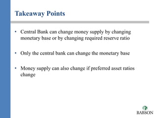 Takeaway Points

• Central Bank can change money supply by changing
  monetary base or by changing required reserve ratio

• Only the central bank can change the monetary base

• Money supply can also change if preferred asset ratios
  change
 