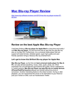 Mac Blu-ray Player Review
http://www.top-software-reviews.com/2012/mac-blu-ray-player-review-07-
09.html




Review on the best Apple Mac Blu-ray Player
I had been finding a Blu-ray player for Apple Macfor a long time and luckily I
met Mac Blu-ray player. It is the first time that an app that can play Blu-ray
disc on my Mac OS. Furthermore, it is a universal media player that can
support all media formats. Ultrafast speed, super high quality and user-
friendly operation brings a fabulous Blu-ray entertainment.

Let’s get to know this Brilliant Blu-ray player for Apple Mac

Mac Blu-ray Player, as the first and best universal media player for Mac &
PC, can play almost everything, movie, video, audio, photo, etc. What
impressed me is its full features and Extreme HD quality. Since it released its
2.x serial versions, Mac Blu-ray Player can play Blu-ray on mobile devices
(iPhone/iPad/iPod touch)wirelessly and directly without any kind of
conversion. Another interesting feature is the share function. During or after
playback, you can recommend the movie or its information to your friend or
post your review on SNS, such as Facebookand Twitter.
 