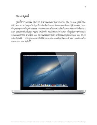 8
วิธีการใช้ยูทิลิตี้
ยูทิลิตี้ต่างๆ ภายใน Mac OS X ถ้าคุณประสบปัญหากับเครื่อง Mac ของคุณ ยูทิลิตี้ Mac
OS X จะสามารถช่วยคุณปรับปรุงแก้ไขหน่วยจัดเก็บแบบแฟลชของคอมพิวเตอร์ กู้คืนซอฟต์แวร์และ
ข้อมูลของคุณจากข้อมูลสารองของ Time Machine หรือลบหน่วยจัดเก็บแบบแฟลชและติดตั้ง OS X
Lion และแอปพลิเคชั่นของ Apple ใหม่อีกครั้ง คุณยังสามารถใช้ Safari เพื่อขอรับความช่วยเหลือ
ออนไลน์ได้อีกด้วย ถ้าเครื่อง Mac ของคุณตรวจพบปัญหา เครื่องจะเปิดยูทิลิตี้ภายใน Mac OS X
อย่างอัตโนมัติ หรือคุณสามารถเปิดได้ด้วยตนเองโดยการรีสตาร์ทคอมพิวเตอร์ขณะที่กดแป้น
Command และ R ค้างไว้
โครงการนําร่องการพัฒนาต้นแบบหลักสูตรการเรียนการสอนผ่านระบบเครือข่ายอินเทอร์เน็ต ตามหลักสูตรแกนกลาง สํานักคณะกรรมการศึกษาขั้นพื้นฐาน
 