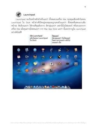 9
Launchpad
Launchpad จะเป็นหน้าหลักสาหรับแอปฯ ทั้งหมดบนเครื่อง Mac ของคุณเพียงคลิกไอคอน
Launchpad ใน Dock หน้าต่างที่เปิดอยู่ของคุณจะถูกแทนด้วยแอปฯ ทั้งหมดที่แสดงแบบเต็ม
หน้าจอ จัดเรียงแอปฯ ได้ตามที่คุณต้องการ จัดกลุ่มแอปฯ เหล่านั้นในโฟลเดอร์ หรือลบออกจาก
เครื่อง Mac เมื่อคุณดาวน์โหลดแอปฯ จาก Mac App Store แอปฯ นั้นจะปรากฏใน Launchpad
อย่างอัตโนมัติ
โครงการนําร่องการพัฒนาต้นแบบหลักสูตรการเรียนการสอนผ่านระบบเครือข่ายอินเทอร์เน็ต ตามหลักสูตรแกนกลาง สํานักคณะกรรมการศึกษาขั้นพื้นฐาน
 