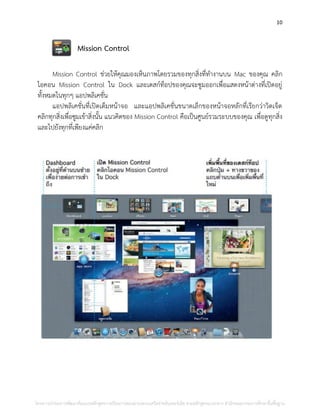 10
Mission Control
Mission Control ช่วยให้คุณมองเห็นภาพโดยรวมของทุกสิ่งที่ทางานบน Mac ของคุณ คลิก
ไอคอน Mission Control ใน Dock และเดสก์ท็อปของคุณจะซูมออกเพื่อแสดงหน้าต่างที่เปิดอยู่
ทั้งหมดในทุกๆ แอปพลิเคชั่น
แอปพลิเคชั่นที่เปิดเต็มหน้าจอ และแอปพลิเคชั่นขนาดเล็กของหน้าจอหลักที่เรียกว่าวิดเจ็ต
คลิกทุกสิ่งเพื่อซูมเข้าสิ่งนั้น แนวคิดของ Mission Control คือเป็นศูนย์รวมระบบของคุณ เพื่อดูทุกสิ่ง
และไปยังทุกที่เพียงแค่คลิก
โครงการนําร่องการพัฒนาต้นแบบหลักสูตรการเรียนการสอนผ่านระบบเครือข่ายอินเทอร์เน็ต ตามหลักสูตรแกนกลาง สํานักคณะกรรมการศึกษาขั้นพื้นฐาน
 