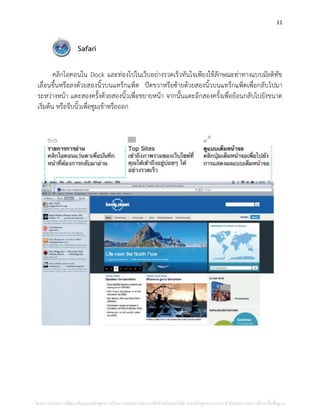 11
Safari
คลิกไอคอนใน Dock และท่องไปในเว็บอย่างรวดเร็วทันใจเพียงใช้ลักษณะท่าทางแบบมัลติทัช
เลื่อนขึ้นหรือลงด้วยสองนิ้วบนแทร็กแพ็ด ปัดขวาหรือซ้ายด้วยสองนิ้วบนแทร็กแพ็ดเพื่อกลับไปมา
ระหว่างหน้า แตะสองครั้งด้วยสองนิ้วเพื่อขยายหน้า จากนั้นแตะอีกสองครั้งเพื่อย้อนกลับไปยังขนาด
เริ่มต้น หรือจีบนิ้วเพื่อซูมเข้าหรือออก
โครงการนําร่องการพัฒนาต้นแบบหลักสูตรการเรียนการสอนผ่านระบบเครือข่ายอินเทอร์เน็ต ตามหลักสูตรแกนกลาง สํานักคณะกรรมการศึกษาขั้นพื้นฐาน
 