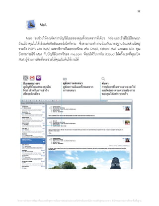12
Mail
Mail จะช่วยให้คุณจัดการบัญชีอีเมลของคุณทั้งหมดจากที่เดียว กล่องเมลเข้าที่ไม่มีโฆษณา
ถึงแม้ว่าคุณไม่ได้เชื่อมต่อกับอินเทอร์เน็ตก็ตาม ซึ่งสามารถทางานร่วมกับมาตรฐานอีเมลส่วนใหญ่
รวมถึง POP3 และ IMAP และบริการอีเมลยอดนิยม เช่น Gmail, Yahoo! Mail และเมล AOL คุณ
ยังสามารถใช้ Mail กับบัญชีอีเมลฟรีของ me.com ที่คุณได้รับมากับ iCloud ได้ครั้งแรกที่คุณเปิด
Mail ผู้ช่วยการติดตั้งจะช่วยให้คุณเริ่มต้นใช้งานได้
โครงการนําร่องการพัฒนาต้นแบบหลักสูตรการเรียนการสอนผ่านระบบเครือข่ายอินเทอร์เน็ต ตามหลักสูตรแกนกลาง สํานักคณะกรรมการศึกษาขั้นพื้นฐาน
 