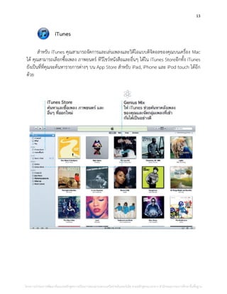 13
iTunes
สาหรับ iTunes คุณสามารถจัดการและเล่นเพลงและวิดีโอแบบดิจิตอลของคุณบนเครื่อง Mac
ได้ คุณสามารถเลือกซื้อเพลง ภาพยนตร์ ทีวีโชว์หนังสือและอื่นๆ ได้ใน iTunes Storeอีกทั้ง iTunes
ยังเป็นที่ที่คุณจะค้นหารายการต่างๆ บน App Store สาหรับ iPad, iPhone และ iPod touch ได้อีก
ด้วย
โครงการนําร่องการพัฒนาต้นแบบหลักสูตรการเรียนการสอนผ่านระบบเครือข่ายอินเทอร์เน็ต ตามหลักสูตรแกนกลาง สํานักคณะกรรมการศึกษาขั้นพื้นฐาน
 