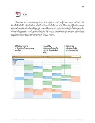 14
iCal
ติดตามหมายกาหนดการของคุณด้วย iCal คุณสามารถสร้างปฏิทินแยกออกจากกันได้ เช่น
อันหนึ่งสาหรับที่บ้านอีกอันหนึ่งสาหรับที่โรงเรียน หรืออันที่สามสาหรับที่ทางาน ดูปฏิทินทั้งหมดของ
คุณในหน้าต่างเดียวหรือเลือกเพื่อดูปฏิทินเฉพาะที่ต้องการ สร้างและส่งหมายเชิญโดยใช้ข้อมูลรายชื่อ
จากสมุดที่อยู่ของคุณ จากนั้นดูบุคคลที่ตอบรับ ใช้ iCloud เพื่ออัปเดตปฏิทินบนทุกๆ อุปกรณ์ของ
คุณอย่างอัตโนมัติหรือแบ่งปันปฏิทินกับผู้ใช้ iCloud คนอื่นๆ
โครงการนําร่องการพัฒนาต้นแบบหลักสูตรการเรียนการสอนผ่านระบบเครือข่ายอินเทอร์เน็ต ตามหลักสูตรแกนกลาง สํานักคณะกรรมการศึกษาขั้นพื้นฐาน
 