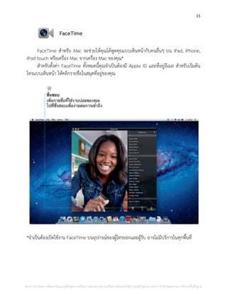 15
FaceTime
FaceTime สาหรับ Mac จะช่วยให้คุณได้พูดคุยแบบเห็นหน้ากับคนอื่นๆ บน iPad, iPhone,
iPod touch หรือเครื่อง Mac จากเครื่อง Mac ของคุณ*
สาหรับตั้งค่า FaceTime ทั้งหมดนี้คุณจาเป็นต้องมี Apple ID และที่อยู่อีเมล สาหรับเริ่มต้น
โทรแบบเห็นหน้า ให้คลิกรายชื่อในสมุดที่อยู่ของคุณ
*จาเป็นต้องเปิดใช้งาน FaceTime บนอุปกรณ์ของผู้โทรออกและผู้รับ อาจไม่มีบริการในทุกพื้นที่
โครงการนําร่องการพัฒนาต้นแบบหลักสูตรการเรียนการสอนผ่านระบบเครือข่ายอินเทอร์เน็ต ตามหลักสูตรแกนกลาง สํานักคณะกรรมการศึกษาขั้นพื้นฐาน
 