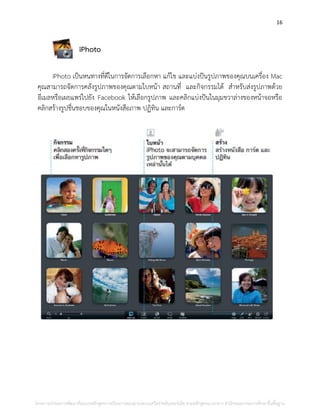 16
iPhoto
iPhoto เป็นหนทางที่ดีในการจัดการเลือกหา แก้ไข และแบ่งปันรูปภาพของคุณบนเครื่อง Mac
คุณสามารถจัดการคลังรูปภาพของคุณตามใบหน้า สถานที่ และกิจกรรมได้ สาหรับส่งรูปภาพด้วย
อีเมลหรือเผยแพร่ไปยัง Facebook ให้เลือกรูปภาพ และคลิกแบ่งปันในมุมขวาล่างของหน้าจอหรือ
คลิกสร้างรูปชื่นชอบของคุณในหนังสือภาพ ปฏิทิน และการ์ด
โครงการนําร่องการพัฒนาต้นแบบหลักสูตรการเรียนการสอนผ่านระบบเครือข่ายอินเทอร์เน็ต ตามหลักสูตรแกนกลาง สํานักคณะกรรมการศึกษาขั้นพื้นฐาน
 
