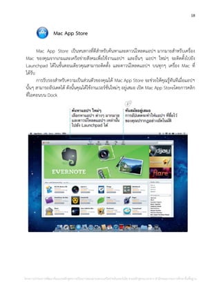 18
Mac App Store
Mac App Store เป็นหนทางที่ดีสาหรับค้นหาและดาวน์โหลดแอปฯ มากมายสาหรับเครื่อง
Mac ของคุณจากเกมและเครือข่ายสังคมเพื่อใช้งานแอปฯ และอื่นๆ แอปฯ ใหม่ๆ จะติดตั้งไปยัง
Launchpad ได้ในขั้นตอนเดียวคุณสามารถติดตั้ง และดาวน์โหลดแอปฯ บนทุกๆ เครื่อง Mac ที่
ได้รับ
การรับรองสาหรับความเป็นส่วนตัวของคุณได้ Mac App Store จะช่วยให้คุณรู้ทันทีเมื่อแอปฯ
นั้นๆ สามารถอัปเดตได้ ดังนั้นคุณได้ใช้งานเวอร์ชั่นใหม่ๆ อยู่เสมอ เปิด Mac App Storeโดยการคลิก
ที่ไอคอนบน Dock
โครงการนําร่องการพัฒนาต้นแบบหลักสูตรการเรียนการสอนผ่านระบบเครือข่ายอินเทอร์เน็ต ตามหลักสูตรแกนกลาง สํานักคณะกรรมการศึกษาขั้นพื้นฐาน
 