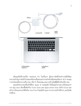2
เมื่อคุณเริ่มใช้งานเครื่อง MacBook Pro ในครั้งแรก ผู้ช่วยการติดตั้งจะทางานเพื่อให้คุณ
สามารถดาเนินการต่อได้ ด้วยสองหรือสามขั้นตอนอย่างง่ายสาหรับเชื่อมต่อเครือข่าย Wi-Fi ของคุณ
การถ่ายโอนเนื้อหาจากเครื่อง Mac หรือ PC อื่นของคุณ และการสร้างบัญชีผู้ใช้สาหรับเครื่อง Mac
คุณจะยังสามารถลงชื่อเข้าใช้ด้วย Apple ID ของคุณได้ ดังนั้นคุณสามารถดาวน์โหลดแอปฯ
จาก App Store เลือกซื้อสินค้าใน iTunes Store และ Apple Online Store เข้าถึง iCloud และ
สร้างการโทรออกแบบวิดีโอด้วย FaceTime ถ้าคุณไม่มี Apple ID สามารถสร้างได้ง่ายๆ และไม่เสีย
ค่าใช้จ่าย
โครงการนําร่องการพัฒนาต้นแบบหลักสูตรการเรียนการสอนผ่านระบบเครือข่ายอินเทอร์เน็ต ตามหลักสูตรแกนกลาง สํานักคณะกรรมการศึกษาขั้นพื้นฐาน
 