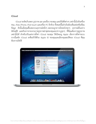 7
iCloud
iCloud จะจัดเก็บเพลง รูปภาพ เมล และอื่นๆ ของคุณ และยังใส่สิ่งต่างๆ เหล่านั้นไปยังเครื่อง
Mac, iPad, iPhone, iPod touch และเครื่อง PC อีกด้วย ทั้งหมดนี้ไม่จาเป็นต้องเชื่อมต่อหรือเชื่อม
ข้อมูล ดังนั้นเมื่อคุณซื้อเพลงบนอุปกรณ์หนึ่งๆ เพลงจะถูกดาวน์โหลดไปทุกๆ อุปกรณ์อื่นอย่าง
อัตโนมัติ และด้วยการกระจายภาพรูปภาพล่าสุดของคุณจะปรากฏทุกๆ ที่ที่คุณต้องการดูรูปภาพ
เหล่านั้นได้ สาหรับปรับแต่งการตั้งค่า iCloud ของคุณ ให้เปิดเมนู Apple เลือกการตั้งค่าระบบ
จากนั้นคลิก iCloud ลงชื่อเข้าใช้ด้วย Apple ID ของคุณและเลือกคุณสมบัติของ iCloud ที่คุณ
ต้องการเปิดใช้
โครงการนําร่องการพัฒนาต้นแบบหลักสูตรการเรียนการสอนผ่านระบบเครือข่ายอินเทอร์เน็ต ตามหลักสูตรแกนกลาง สํานักคณะกรรมการศึกษาขั้นพื้นฐาน
 