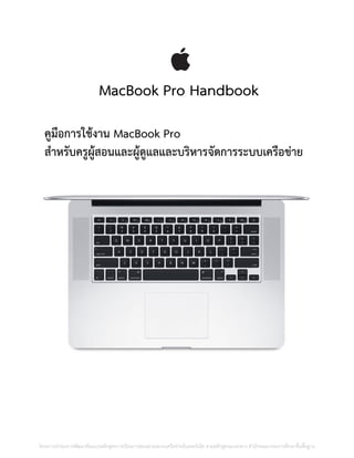 MacBook Pro Handbook
คูมือการใช้งาน MacBook Pro
สาหรับครูผู้สอนและผู้ดูแลและบริหารจัดการระบบเครือข่าย
โครงการนําร่องการพัฒนาต้นแบบหลักสูตรการเรียนการสอนผ่านระบบเครือข่ายอินเทอร์เน็ต ตามหลักสูตรแกนกลาง สํานักคณะกรรมการศึกษาขั้นพื้นฐาน
 