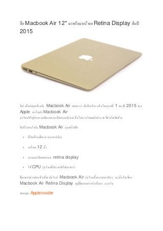 ลือMacbook Air 12″ มาพร้อมหน้าจอRetina Display ต้นปี
2015
มีข่าวลือล่าสุดเกี่ยวกับ Macbook Air ออกมาว่า ต้นปีหน้าภายในไตรมาสที่ 1 ของปี 2015 ทาง
Apple จะเริ่มส่ง Macbook Air
รุ่นใหม่เข้าสู่สายการผลิตและจะเปิดขายหลังจากนั้นไม่นานโดยผลิตจานวนที่จากัดเสียด้วย
สิ่งที่น่าสนใจใน Macbook Air รุ่นต่อไปคือ
 ดีไซด์ใหม่ที่จะบางเบากว่าเดิม
 หน้าจอ 12 นิ้ว
 ความละเอียดจอแบบ retina display
 ใช้CPU รุ่นใหม่ที่ประหยัดไฟมากกว่า
ซึ่งแหล่งข่าวค่อนข้างที่จะมั่นใจว่า Macbook Air รุ่นใหม่นี้จะออกมาจริงๆ ฉะนั้นใครที่รอ
Macbook Air Retina Display อยู่ก็ติดตามข่าวกันเรื่อยๆ นะครับ
ขอบคุณ Appleinsider
 