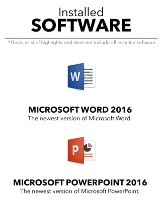 Installed
SOFTWARE
MICROSOFT WORD 2016
The newest version of Microsoft Word.
MICROSOFT POWERPOINT 2016
The newest version of Microsoft PowerPoint.
*This is a list of highlights and does not include all installed software.
 