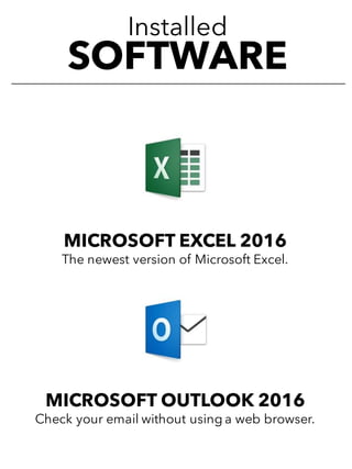 Installed
SOFTWARE
MICROSOFT EXCEL 2016
The newest version of Microsoft Excel.
MICROSOFT OUTLOOK 2016
Check your email without using a web browser.
 