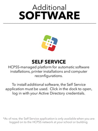 Additional
SOFTWARE
SELF SERVICE
HCPSS-managed platform for automatic software
installations, printer installations and computer
reconfigurations.
To install additional software, the Self Service
application must be used. Click in the dock to open,
log in with your Active Directory credentials.
*As of now, the Self Service application is only available when you are
logged on to the HCPSS network at your school or building.
 
