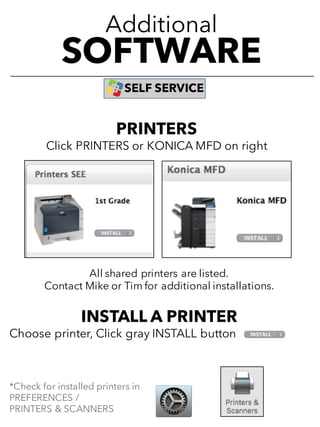 Additional
SOFTWARE
SELF SERVICE
All shared printers are listed.
Contact Mike or Tim for additional installations.
INSTALL A PRINTER
Choose printer, Click gray INSTALL button
*Check for installed printers in
PREFERENCES /
PRINTERS & SCANNERS
PRINTERS
Click PRINTERS or KONICA MFD on right
 