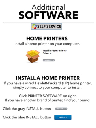Additional
SOFTWARE
SELF SERVICE
INSTALL A HOME PRINTER
If you have a wired Hewlett-Packard (HP) home printer,
simply connect to your computer to install.
Click PRINTER SOFTWARE on right.
If you have another brand of printer, find your brand.
Click the gray INSTALL button
Click the blue INSTALL button
HOME PRINTERS
Install a home printer on your computer.
 