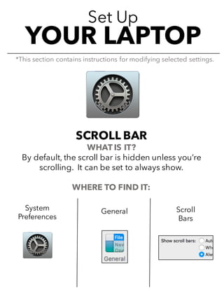 Set Up
YOUR LAPTOP
SCROLL BAR
WHAT IS IT?
By default, the scroll bar is hidden unless you’re
scrolling. It can be set to always show.
WHERE TO FIND IT:
*This section contains instructions for modifying selected settings.
System
Preferences
General Scroll
Bars
 