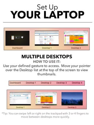 Set Up
YOUR LAPTOP
MULTIPLE DESKTOPS
HOW TO USE IT:
Use your defined gesture to access. Move your pointer
over the Desktop list at the top of the screen to view
thumbnails.
*Tip: You can swipe left or right on the trackpad with 3 or 4 fingers to
move between desktops more quickly.
 
