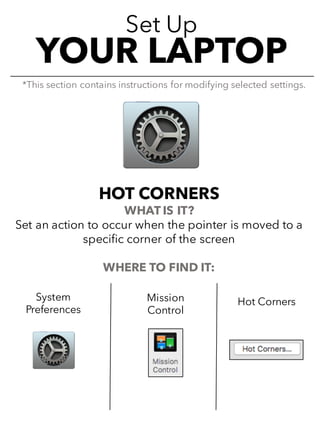 Set Up
YOUR LAPTOP
HOT CORNERS
WHAT IS IT?
Set an action to occur when the pointer is moved to a
specific corner of the screen
WHERE TO FIND IT:
*This section contains instructions for modifying selected settings.
System
Preferences
Mission
Control
Hot Corners
 