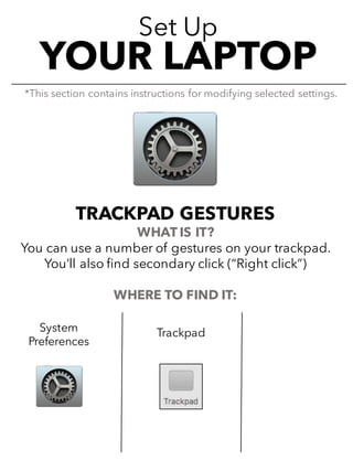 Set Up
YOUR LAPTOP
TRACKPAD GESTURES
WHAT IS IT?
You can use a number of gestures on your trackpad.
You’ll also find secondary click (“Right click”)
WHERE TO FIND IT:
*This section contains instructions for modifying selected settings.
System
Preferences
Trackpad
 