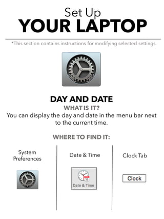 Set Up
YOUR LAPTOP
DAY AND DATE
WHAT IS IT?
You can display the day and date in the menu bar next
to the current time.
WHERE TO FIND IT:
*This section contains instructions for modifying selected settings.
System
Preferences
Date & Time Clock Tab
 