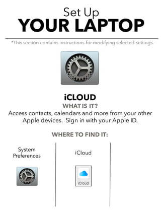 Set Up
YOUR LAPTOP
iCLOUD
WHAT IS IT?
Access contacts, calendars and more from your other
Apple devices. Sign in with your Apple ID.
WHERE TO FIND IT:
*This section contains instructions for modifying selected settings.
System
Preferences
iCloud
 
