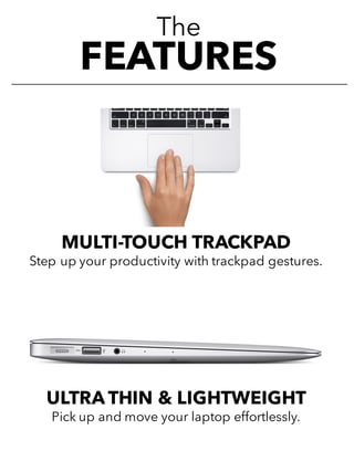 The
FEATURES
MULTI-TOUCH TRACKPAD
Step up your productivity with trackpad gestures.
ULTRA THIN & LIGHTWEIGHT
Pick up and move your laptop effortlessly.
 
