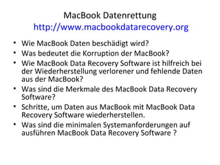MacBook Datenrettung
http://www.macbookdatarecovery.org
• Wie MacBook Daten beschädigt wird?
• Was bedeutet die Korruption der MacBook?
• Wie MacBook Data Recovery Software ist hilfreich bei
der Wiederherstellung verlorener und fehlende Daten
aus der MacBook?
• Was sind die Merkmale des MacBook Data Recovery
Software?
• Schritte, um Daten aus MacBook mit MacBook Data
Recovery Software wiederherstellen.
• Was sind die minimalen Systemanforderungen auf
ausführen MacBook Data Recovery Software ?
 