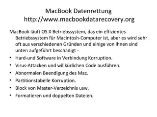 MacBook Datenrettung
http://www.macbookdatarecovery.org
MacBook läuft OS X Betriebssystem, das ein effizientes
Betriebssystem für Macintosh-Computer ist, aber es wird sehr
oft aus verschiedenen Gründen und einige von ihnen sind
unten aufgeführt beschädigt -
• Hard-und Software in Verbindung Korruption.
• Virus-Attacken und willkürlichen Code ausführen.
• Abnormalen Beendigung des Mac.
• Partitionstabelle Korruption.
• Block von Master-Verzeichnis usw.
• Formatieren und doppelten Dateien.
 