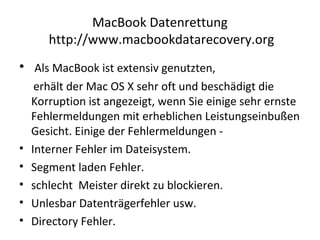 MacBook Datenrettung
http://www.macbookdatarecovery.org
• Als MacBook ist extensiv genutzten,
erhält der Mac OS X sehr oft und beschädigt die
Korruption ist angezeigt, wenn Sie einige sehr ernste
Fehlermeldungen mit erheblichen Leistungseinbußen
Gesicht. Einige der Fehlermeldungen -
• Interner Fehler im Dateisystem.
• Segment laden Fehler.
• schlecht Meister direkt zu blockieren.
• Unlesbar Datenträgerfehler usw.
• Directory Fehler.
 