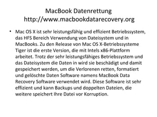 MacBook Datenrettung
http://www.macbookdatarecovery.org
• Mac OS X ist sehr leistungsfähig und effizient Betriebssystem,
das HFS Bereich Verwendung von Dateisystem und in
MacBooks. Zu den Release von Mac OS X-Betriebssysteme
Tiger ist die erste Version, die mit Intels x86-Plattform
arbeitet. Trotz der sehr leistungsfähiges Betriebssystem und
das Dateisystem die Daten in wird sie beschädigt und damit
gespeichert werden, um die Verlorenen retten, formatiert
und gelöschte Daten Software namens MacBook Data
Recovery Software verwendet wird. Diese Software ist sehr
effizient und kann Backups und doppelten Dateien, die
weitere speichert Ihre Datei vor Korruption.
 