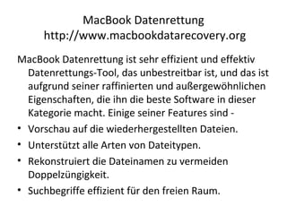 MacBook Datenrettung
http://www.macbookdatarecovery.org
MacBook Datenrettung ist sehr effizient und effektiv
Datenrettungs-Tool, das unbestreitbar ist, und das ist
aufgrund seiner raffinierten und außergewöhnlichen
Eigenschaften, die ihn die beste Software in dieser
Kategorie macht. Einige seiner Features sind -
• Vorschau auf die wiederhergestellten Dateien.
• Unterstützt alle Arten von Dateitypen.
• Rekonstruiert die Dateinamen zu vermeiden
Doppelzüngigkeit.
• Suchbegriffe effizient für den freien Raum.
 