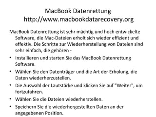MacBook Datenrettung
http://www.macbookdatarecovery.org
MacBook Datenrettung ist sehr mächtig und hoch entwickelte
Software, die Mac-Dateien erholt sich wieder effizient und
effektiv. Die Schritte zur Wiederherstellung von Dateien sind
sehr einfach, die gehören -
• Installieren und starten Sie das MacBook Datenrettung
Software.
• Wählen Sie den Datenträger und die Art der Erholung, die
Daten wiederherzustellen.
• Die Auswahl der Lautstärke und klicken Sie auf "Weiter", um
fortzufahren.
• Wählen Sie die Dateien wiederherstellen.
• Speichern Sie die wiederhergestellten Daten an der
angegebenen Position.
 