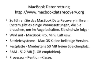 MacBook Datenrettung
http://www.macbookdatarecovery.org
• So führen Sie das MacBook Data Recovery in Ihrem
System gibt es einige Voraussetzungen, die Sie
brauchen, um im Auge behalten. Sie sind wie folgt -
• Wird mit - MacBook Pro, Mini, Luft usw.
• Betriebssysteme - Mac OS X eine beliebige Version.
• Festplatte - Mindestens 50 MB freien Speicherplatz.
• RAM - 512 MB (1 GB empfohlen).
• Prozessor - Pentium-Klasse.
 