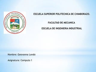 ESCUELA SUPERIOR POLITECNICA DE CHIMBORAZO.


                                   FACULTAD DE MECANICA

                              ESCUELA DE INGENIERIA INDUSTRIAL




Nombre: Geovanna Londo

Asignatura: Computo 1
 