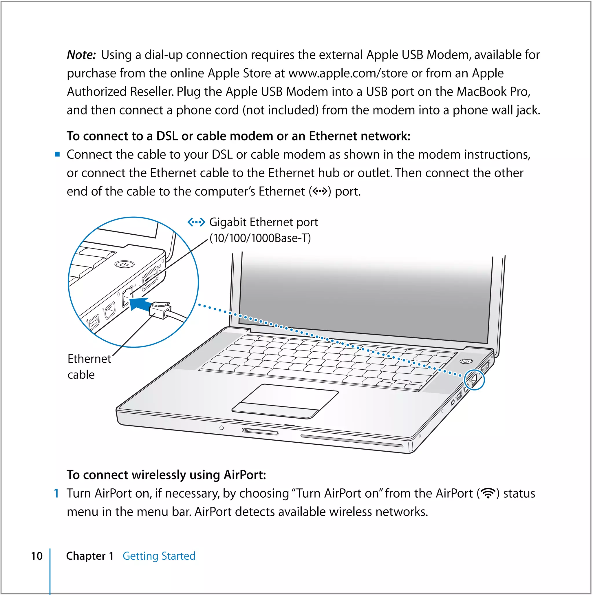 Note: Using a dial-up connection requires the external Apple USB Modem, available for
       purchase from the online Apple Store at www.apple.com/store or from an Apple
       Authorized Reseller. Plug the Apple USB Modem into a USB port on the MacBook Pro,
       and then connect a phone cord (not included) from the modem into a phone wall jack.
       To connect to a DSL or cable modem or an Ethernet network:
     m Connect the cable to your DSL or cable modem as shown in the modem instructions,
       or connect the Ethernet cable to the Ethernet hub or outlet. Then connect the other
       end of the cable to the computer’s Ethernet (G) port.

                              G Gigabit Ethernet port
                                   (10/100/1000Base-T)
                  ®




       Ethernet                                                                  ®



       cable




       To connect wirelessly using AirPort:
     1 Turn AirPort on, if necessary, by choosing “Turn AirPort on” from the AirPort (Z) status
       menu in the menu bar. AirPort detects available wireless networks.


10     Chapter 1 Getting Started
 