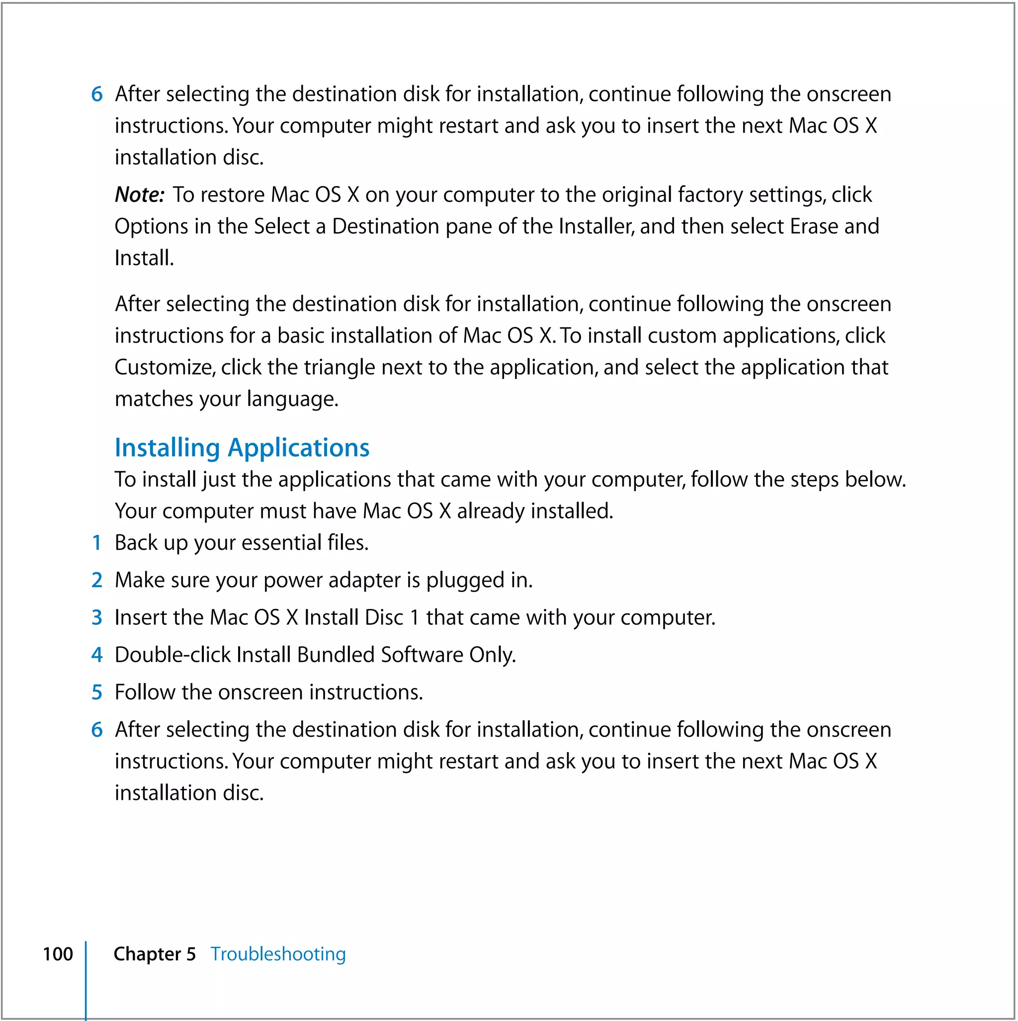 6 After selecting the destination disk for installation, continue following the onscreen
        instructions. Your computer might restart and ask you to insert the next Mac OS X
        installation disc.
        Note: To restore Mac OS X on your computer to the original factory settings, click
        Options in the Select a Destination pane of the Installer, and then select Erase and
        Install.

        After selecting the destination disk for installation, continue following the onscreen
        instructions for a basic installation of Mac OS X. To install custom applications, click
        Customize, click the triangle next to the application, and select the application that
        matches your language.

        Installing Applications
        To install just the applications that came with your computer, follow the steps below.
        Your computer must have Mac OS X already installed.
      1 Back up your essential files.
      2 Make sure your power adapter is plugged in.
      3 Insert the Mac OS X Install Disc 1 that came with your computer.
      4 Double-click Install Bundled Software Only.
      5 Follow the onscreen instructions.
      6 After selecting the destination disk for installation, continue following the onscreen
        instructions. Your computer might restart and ask you to insert the next Mac OS X
        installation disc.




100     Chapter 5 Troubleshooting
 