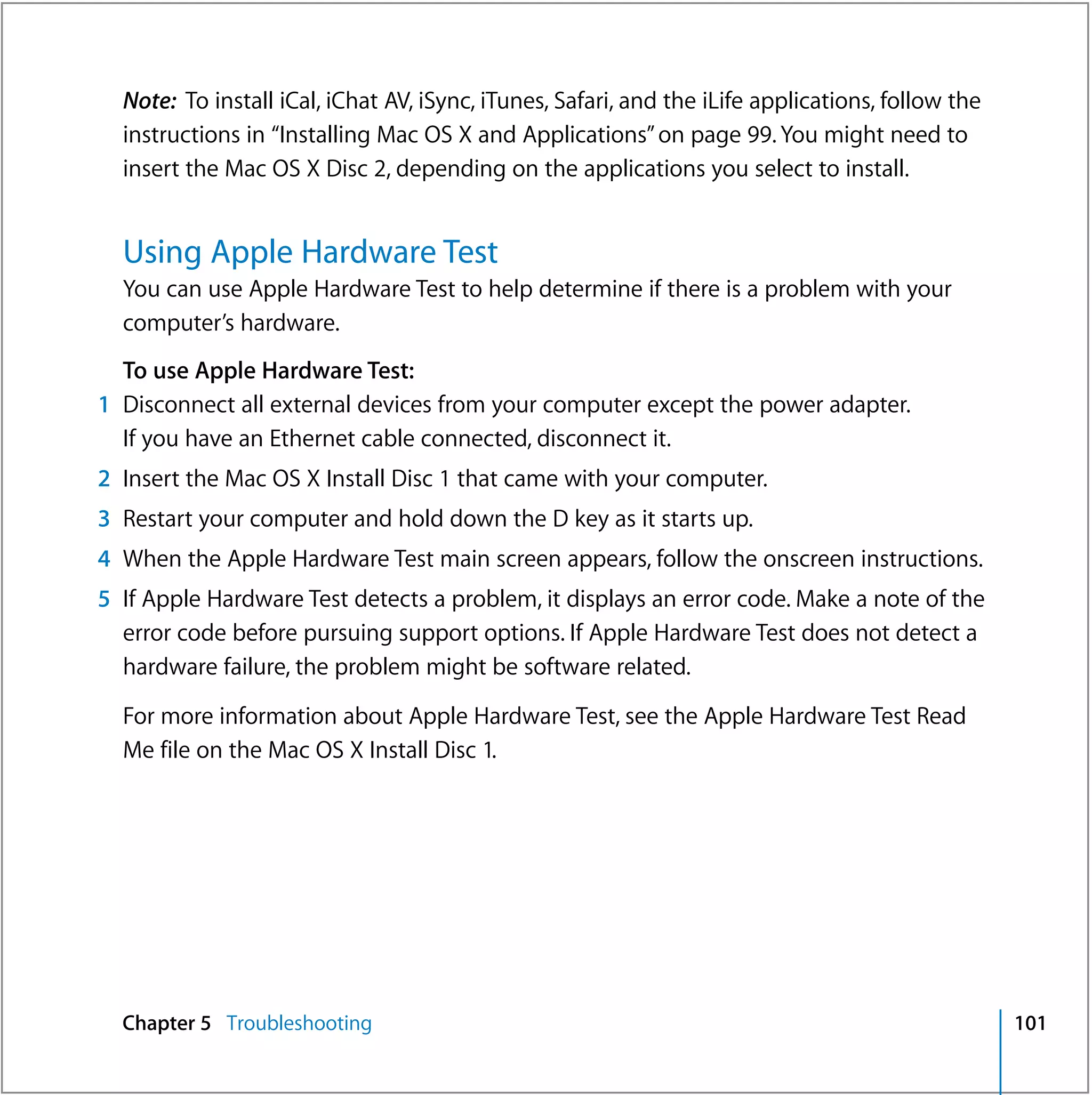 Note: To install iCal, iChat AV, iSync, iTunes, Safari, and the iLife applications, follow the
  instructions in “Installing Mac OS X and Applications” on page 99. You might need to
  insert the Mac OS X Disc 2, depending on the applications you select to install.


  Using Apple Hardware Test
  You can use Apple Hardware Test to help determine if there is a problem with your
  computer’s hardware.
  To use Apple Hardware Test:
1 Disconnect all external devices from your computer except the power adapter.
  If you have an Ethernet cable connected, disconnect it.
2 Insert the Mac OS X Install Disc 1 that came with your computer.
3 Restart your computer and hold down the D key as it starts up.
4 When the Apple Hardware Test main screen appears, follow the onscreen instructions.
5 If Apple Hardware Test detects a problem, it displays an error code. Make a note of the
  error code before pursuing support options. If Apple Hardware Test does not detect a
  hardware failure, the problem might be software related.

  For more information about Apple Hardware Test, see the Apple Hardware Test Read
  Me file on the Mac OS X Install Disc 1.




  Chapter 5 Troubleshooting                                                                        101
 