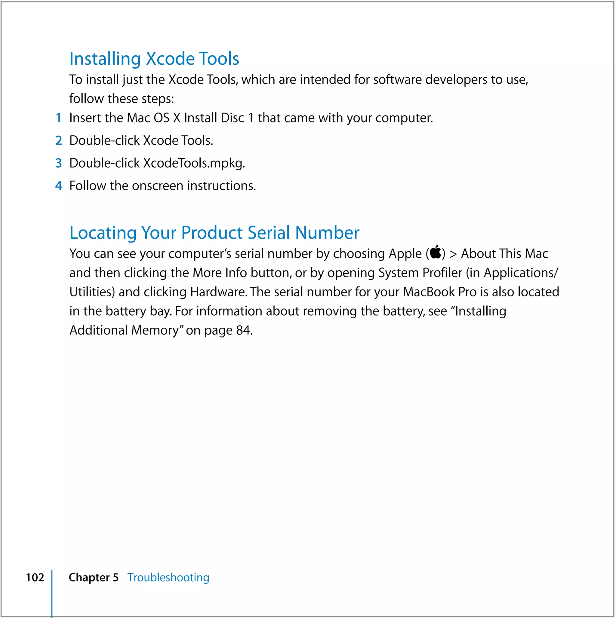 Installing Xcode Tools
        To install just the Xcode Tools, which are intended for software developers to use,
        follow these steps:
      1 Insert the Mac OS X Install Disc 1 that came with your computer.
      2 Double-click Xcode Tools.
      3 Double-click XcodeTools.mpkg.
      4 Follow the onscreen instructions.


        Locating Your Product Serial Number
        You can see your computer’s serial number by choosing Apple () > About This Mac
        and then clicking the More Info button, or by opening System Profiler (in Applications/
        Utilities) and clicking Hardware. The serial number for your MacBook Pro is also located
        in the battery bay. For information about removing the battery, see “Installing
        Additional Memory” on page 84.




102     Chapter 5 Troubleshooting
 
