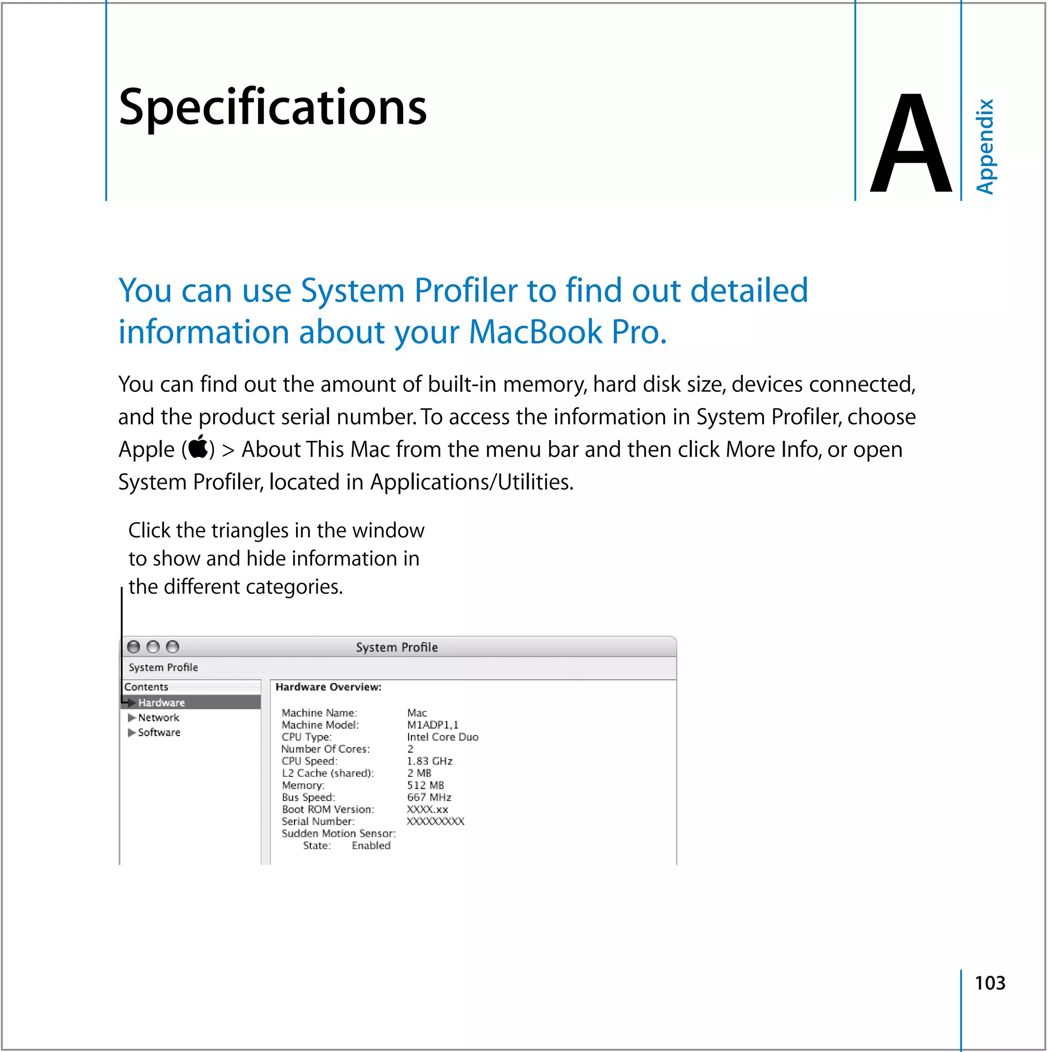 Specifications
                                                                                 A


                                                                                          Appendix
A




    You can use System Profiler to find out detailed
    information about your MacBook Pro.
    You can find out the amount of built-in memory, hard disk size, devices connected,
    and the product serial number. To access the information in System Profiler, choose
    Apple () > About This Mac from the menu bar and then click More Info, or open
    System Profiler, located in Applications/Utilities.

     Click the triangles in the window
     to show and hide information in
     the different categories.




                                                                                          103
 