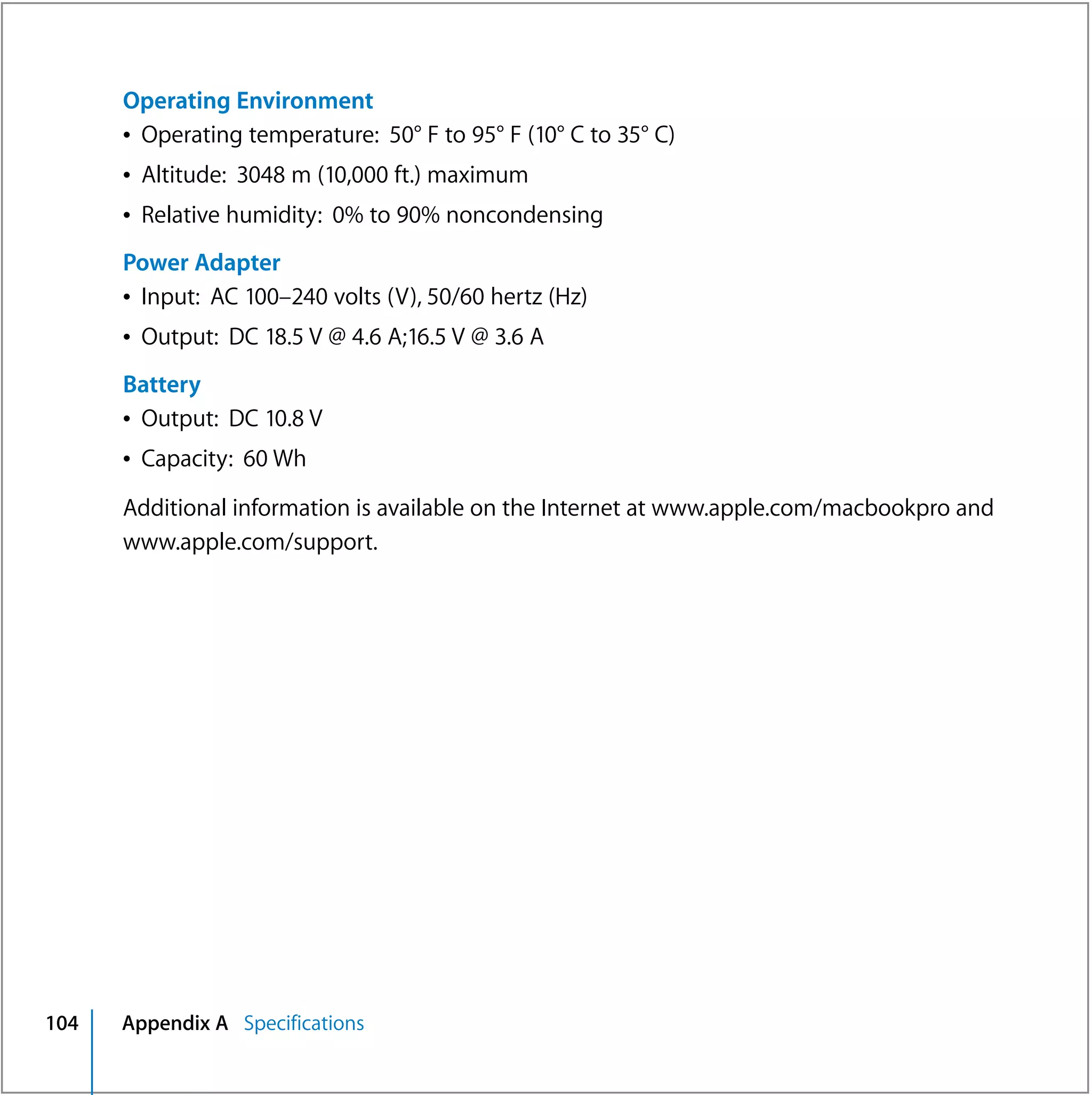 Operating Environment
      Â Operating temperature: 50° F to 95° F (10° C to 35° C)
      Â Altitude: 3048 m (10,000 ft.) maximum
      Â Relative humidity: 0% to 90% noncondensing
      Power Adapter
      Â Input: AC 100–240 volts (V), 50/60 hertz (Hz)
      Â Output: DC 18.5 V @ 4.6 A;16.5 V @ 3.6 A
      Battery
      Â Output: DC 10.8 V
      Â Capacity: 60 Wh

      Additional information is available on the Internet at www.apple.com/macbookpro and
      www.apple.com/support.




104   Appendix A Specifications
 