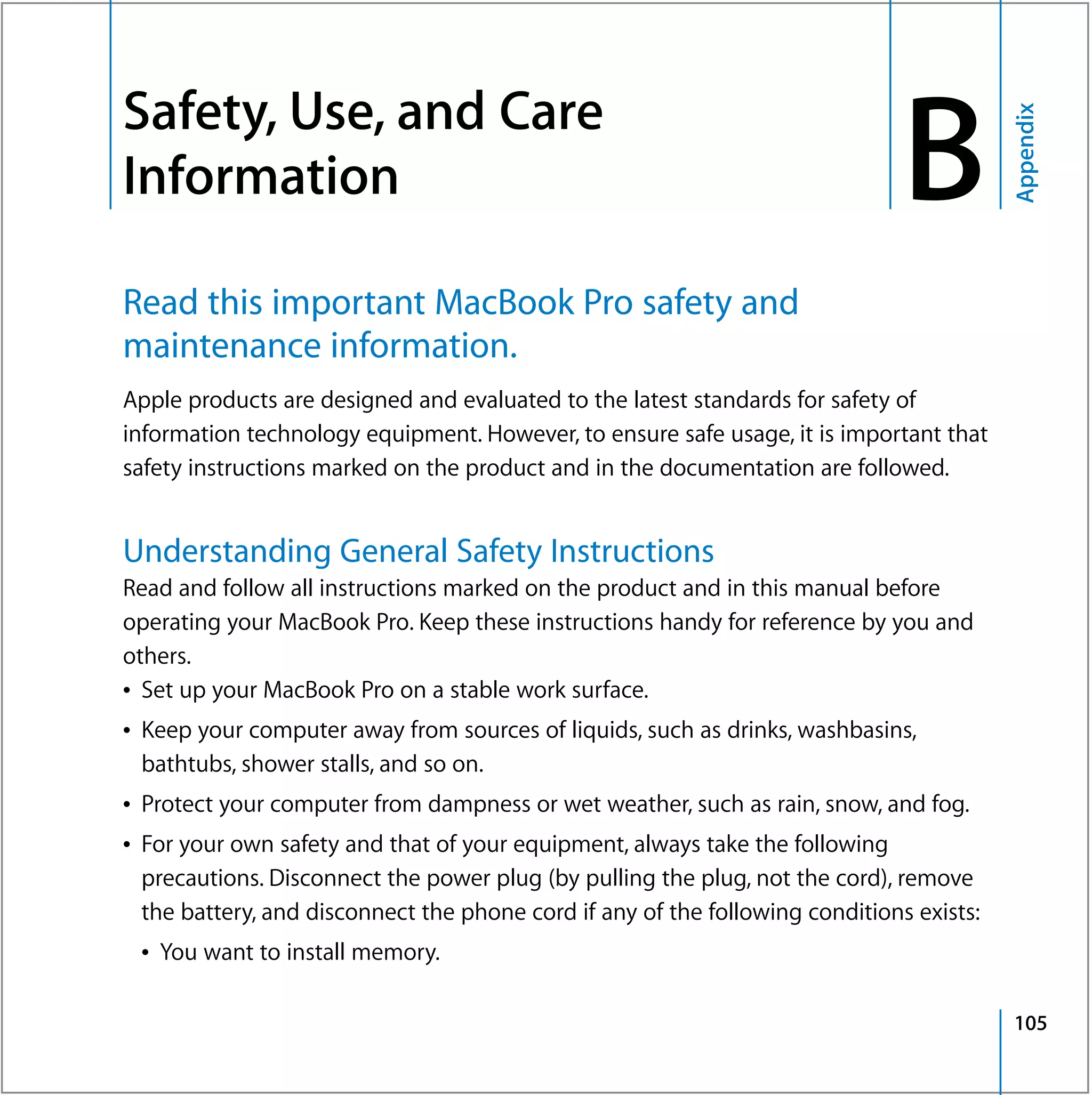 Safety, Use, and Care
                                                                                   B


                                                                                              Appendix
B




    Information

    Read this important MacBook Pro safety and
    maintenance information.
    Apple products are designed and evaluated to the latest standards for safety of
    information technology equipment. However, to ensure safe usage, it is important that
    safety instructions marked on the product and in the documentation are followed.


    Understanding General Safety Instructions
    Read and follow all instructions marked on the product and in this manual before
    operating your MacBook Pro. Keep these instructions handy for reference by you and
    others.
    Â Set up your MacBook Pro on a stable work surface.
    Â Keep your computer away from sources of liquids, such as drinks, washbasins,
      bathtubs, shower stalls, and so on.
    Â Protect your computer from dampness or wet weather, such as rain, snow, and fog.
    Â For your own safety and that of your equipment, always take the following
      precautions. Disconnect the power plug (by pulling the plug, not the cord), remove
      the battery, and disconnect the phone cord if any of the following conditions exists:
     Â You want to install memory.

                                                                                              105
 