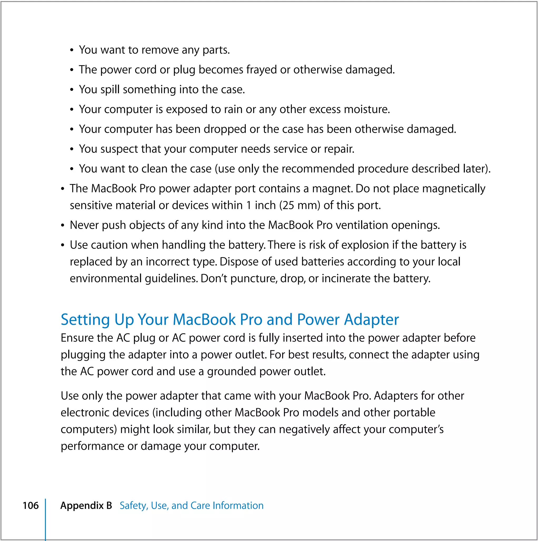 Â You want to remove any parts.
        Â The power cord or plug becomes frayed or otherwise damaged.
        Â You spill something into the case.
        Â Your computer is exposed to rain or any other excess moisture.
        Â Your computer has been dropped or the case has been otherwise damaged.
        Â You suspect that your computer needs service or repair.
        Â You want to clean the case (use only the recommended procedure described later).
      Â The MacBook Pro power adapter port contains a magnet. Do not place magnetically
        sensitive material or devices within 1 inch (25 mm) of this port.
      Â Never push objects of any kind into the MacBook Pro ventilation openings.
      Â Use caution when handling the battery. There is risk of explosion if the battery is
        replaced by an incorrect type. Dispose of used batteries according to your local
        environmental guidelines. Don’t puncture, drop, or incinerate the battery.


      Setting Up Your MacBook Pro and Power Adapter
      Ensure the AC plug or AC power cord is fully inserted into the power adapter before
      plugging the adapter into a power outlet. For best results, connect the adapter using
      the AC power cord and use a grounded power outlet.

      Use only the power adapter that came with your MacBook Pro. Adapters for other
      electronic devices (including other MacBook Pro models and other portable
      computers) might look similar, but they can negatively affect your computer’s
      performance or damage your computer.



106   Appendix B Safety, Use, and Care Information
 