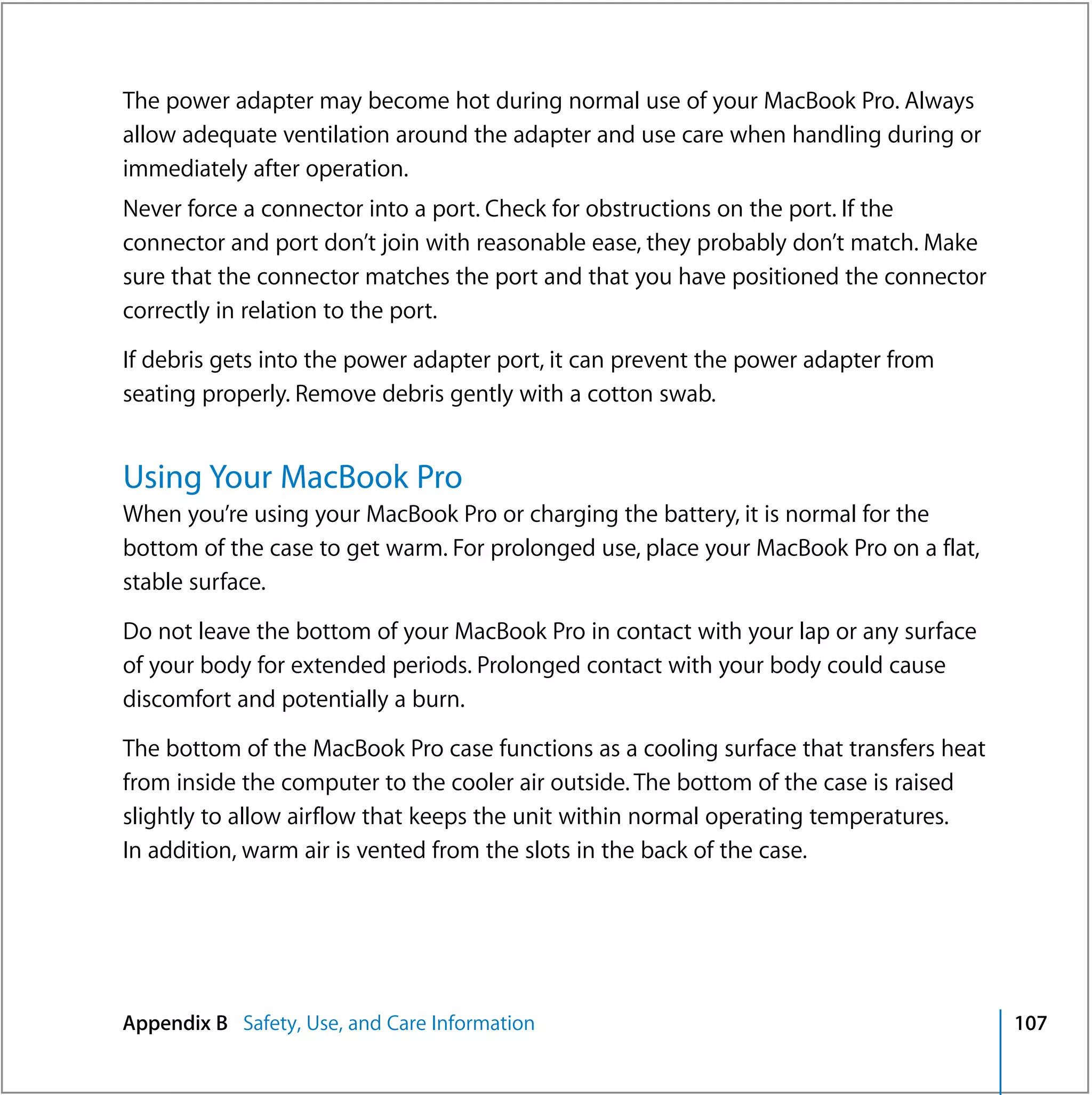 The power adapter may become hot during normal use of your MacBook Pro. Always
allow adequate ventilation around the adapter and use care when handling during or
immediately after operation.
Never force a connector into a port. Check for obstructions on the port. If the
connector and port don’t join with reasonable ease, they probably don’t match. Make
sure that the connector matches the port and that you have positioned the connector
correctly in relation to the port.

If debris gets into the power adapter port, it can prevent the power adapter from
seating properly. Remove debris gently with a cotton swab.


Using Your MacBook Pro
When you’re using your MacBook Pro or charging the battery, it is normal for the
bottom of the case to get warm. For prolonged use, place your MacBook Pro on a flat,
stable surface.

Do not leave the bottom of your MacBook Pro in contact with your lap or any surface
of your body for extended periods. Prolonged contact with your body could cause
discomfort and potentially a burn.

The bottom of the MacBook Pro case functions as a cooling surface that transfers heat
from inside the computer to the cooler air outside. The bottom of the case is raised
slightly to allow airflow that keeps the unit within normal operating temperatures.
In addition, warm air is vented from the slots in the back of the case.




Appendix B Safety, Use, and Care Information                                            107
 